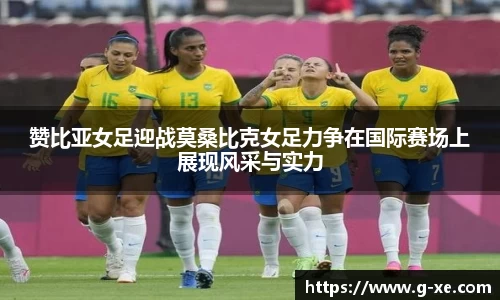 赞比亚女足迎战莫桑比克女足力争在国际赛场上展现风采与实力